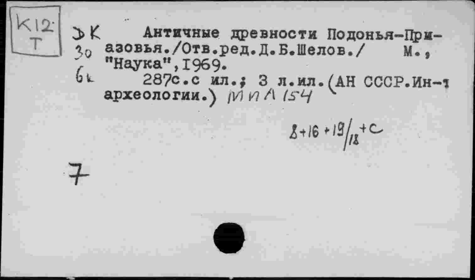 ﻿К Античные древности Подонья-Цри-
Хп аэовья./Отв.ред.д.Б.Шелов./ м., "Наука",1969.
ou 287С.С ил.; 3 л.ил.(АН СССР.Ин-1 археологии.)	4
Z-t/б *^///°
/г4